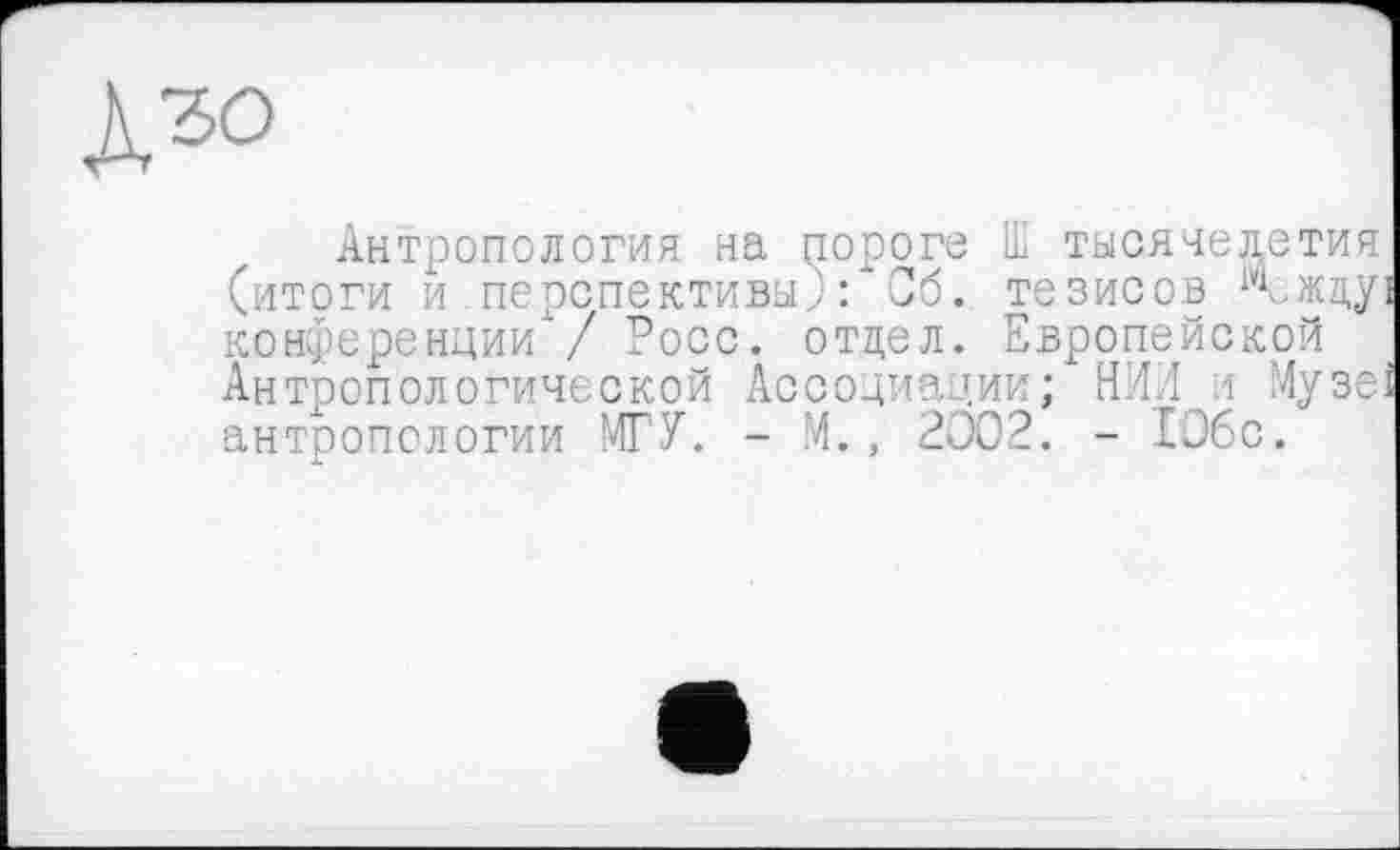 ﻿Лго
Антропология на пороге Ш тысячелетия (итоги и перспективы,): Сб. тезисов Между конференции / Росс, отдел. Европейской Антропологической Ассоциации; НИИ і Музе антропологии МГУ. - М., 2002. - 1О6с.